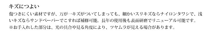 キズにつよい
            傷つきにくい素材ですが、万が一キズがついてしまっても、細かいスリキズならナイロンタワシで、浅いキズならサンドペーパーでこすれば補修可能。長年の使用後も表面研磨でリニューアル可能です。※お手入れした部分は、光の具合や見る角度により、ツヤムラが見える場合があります。