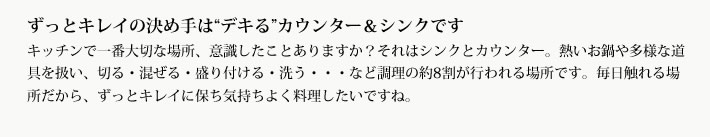 ずっとキレイの決め手は“デキる”カウンター＆シンクです
            キッチンで一番大切な場所、意識したことありますか？それはシンクとカウンター。熱いお鍋や多様な道具を扱い、切る・混ぜる・盛り付ける・洗う・・・など調理の約8割が行われる場所です。毎日触れる場所だから、ずっとキレイに保ち気持ちよく料理したいですね。