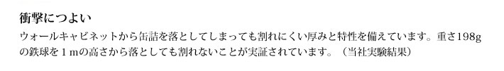 衝撃につよい
            ウォールキャビネットから缶詰を落としてしまっても割れにくい厚みと特性を備えています。重さ198gの鉄球を１ｍの高さから落としても割れないことが実証されています。（当社実験結果）