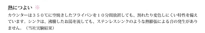 熱につよい
            カウンターは３５０℃に空焼きしたフライパンを１０分間放置しても、割れたり変色しにくい特性を備えています。シンクは、沸騰したお湯を流しても、ステンレスシンクのような熱膨張による音の発生がありません。（当社実験結果）