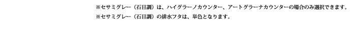 ※セサミグレー（石目調）は、ハイグラーノカウンター、アートグラーナカウンターの場合のみ選択できます。
            ※セサミグレー（石目調）の排水フタは、単色となります。