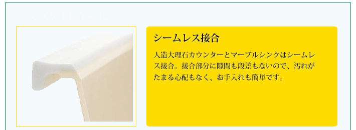 シームレス接合
            人造大理石カウンターとマーブルシンクはシームレス接合。接合部分に隙間も段差もないので、汚れがたまる心配もなく、お手入れも簡単です。