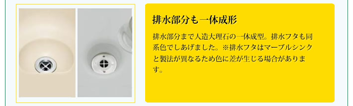 排水部分も一体成形
            排水部分まで人造大理石の一体成型。排水フタも同系色でしあげました。※排水フタはマーブルシンクと製法が異なるため色に差が生じる場合があります。