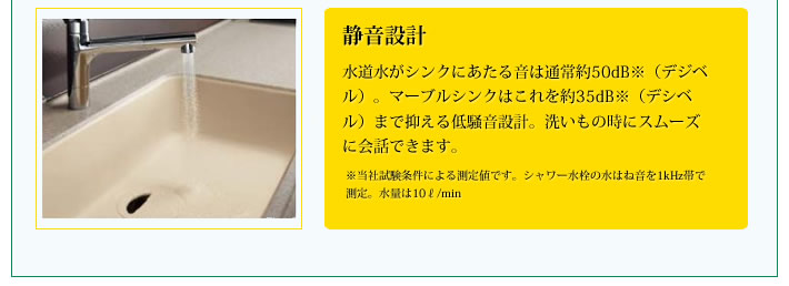 静音設計
            水道水がシンクにあたる音は通常約50dB※（デジベル）。マーブルシンクはこれを約35dB※（デシベル）まで抑える低騒音設計。洗いもの時にスムーズに会話できます。※当社試験条件による測定値です。シャワー水栓の水はね音を1kHz帯で測定。水量は10リットル/min