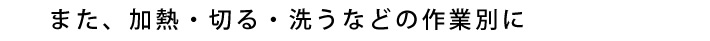 また、加熱・切る・洗うなどの作業別に