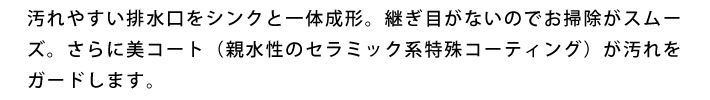 汚れやすい排水口をシンクと一体成形。継ぎ目がないのでお掃除がスムーズ。さらに美コート（親水性のセラミック系特殊コーティング）が汚れをガードします。