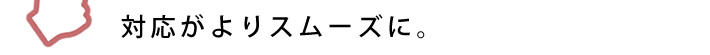 対応がよりスムーズに。