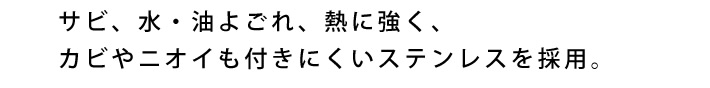 サビ、水・油よごれ、熱に強く、カビやニオイも付きにくいステンレスを採用。