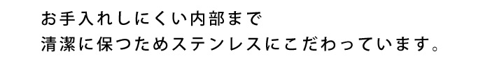 お手入れしにくい内部まで清潔に保つためステンレスにこだわっています。
