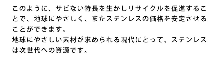 このように、サビない特長を生かしリサイクルを促進することで、地球にやさしく、またステンレスの価格を安定させることができます。地球にやさしい素材が求められる現代にとって、ステンレスは次世代への資源です。