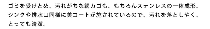 ゴミを受けとめ、汚れがちな網カゴも、もちろんステンレスの一体成形。シンクや排水口同様に美コートが施されているので、汚れを落としやく、とっても清潔。