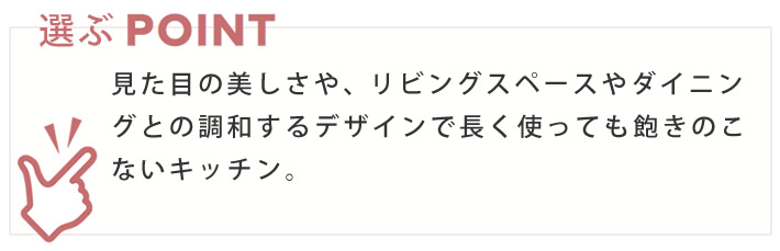 選ぶポイント　見た目の美しさや、リビングスペースやダイニングとの調和するデザインで長く使っても飽きのこないキッチン。