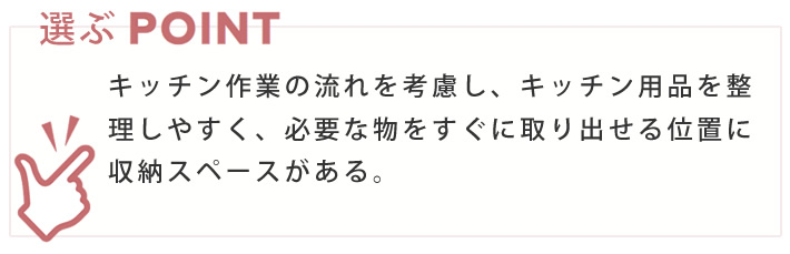 選ぶポイント　キッチン作業の流れを考慮し、キッチン用品を整理しやすく、必要な物をすぐに取り出せる位置に収納スペースがある。
