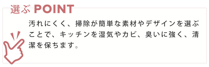 選ぶポイント　汚れにくく、掃除が簡単な素材やデザインを選ぶことで、キッチンを湿気やカビ、臭いに強く、清潔を保ちます。