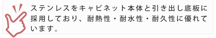 ステンレスをキャビネット本体と引き出し底板に採用しており、耐熱性・耐水性・耐久性に優れています。