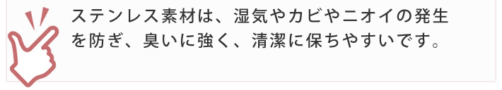 ステンレス素材は、湿気やカビやニオイの発生を防ぎ、臭いに強く、清潔に保ちやすいです。