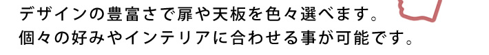 デザインの豊富さで扉や天板を色々選べます。個々の好みやインテリアに合わせる事が可能です。