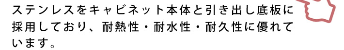 ステンレスをキャビネット本体と引き出し底板に採用しており、耐熱性・耐水性・耐久性に優れています。