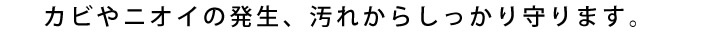カビやニオイの発生、汚れからしっかり守ります。