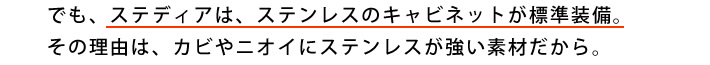 でも、ステディアは、ステンレスのキャビネットが標準装備。その理由は、カビやニオイにステンレスが強い素材だから。