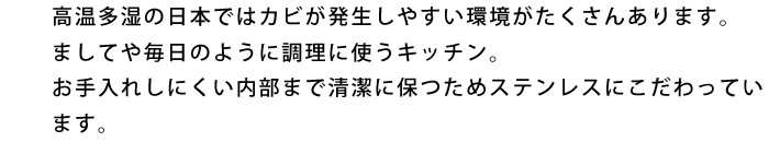 高温多湿の日本ではカビが発生しやすい環境がたくさんあります。ましてや毎日のように調理に使うキッチン。
お手入れしにくい内部まで清潔に保つためステンレスにこだわっています。