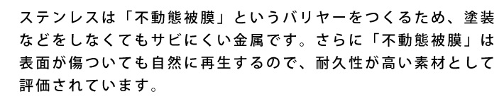 ステンレスは「不動態被膜」というバリヤーをつくるため、塗装などをしなくてもサビにくい金属です。さらに「不動態被膜」は表面が傷ついても自然に再生するので、耐久性が高い素材として評価されています。