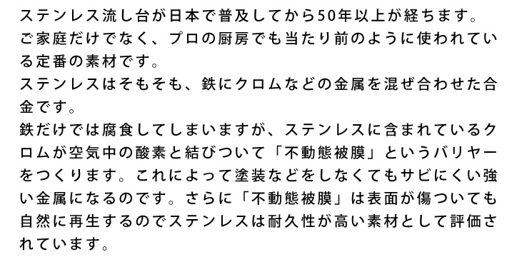 ステンレス流し台が日本で普及してから50年以上が経ちます。ご家庭だけでなく、プロの厨房でも当たり前のように使われている定番の素材です。ステンレスはそもそも、鉄にクロムなどの金属を混ぜ合わせた合金です。鉄だけでは腐食してしまいますが、ステンレスに含まれているクロムが空気中の酸素と結びついて「不動態被膜」というバリヤーをつくります。これによって塗装などをしなくてもサビにくい強い金属になるのです。さらに「不動態被膜」は表面が傷ついても自然に再生するのでステンレスは耐久性が高い素材として評価されています。