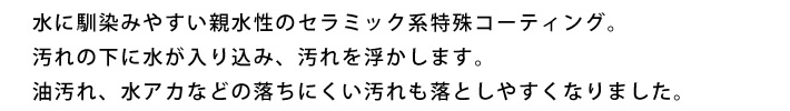 水に馴染みやすい親水性のセラミック系特殊コーティング。汚れの下に水が入り込み、汚れを浮かします。油汚れ、水アカなどの落ちにくい汚れも落としやすくなりました。