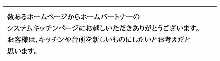 数あるホームページからホームパートナーの
システムキッチンページにお越しいただきありがとうございます。
お客様は、キッチンや台所を新しいものにしたいとお考えだと
思います。