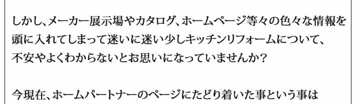 しかし、メーカー展示場やカタログ、ホームページ等々の色々な情報を
頭に入れてしまって迷いに迷い少しキッチンリフォームについて、
不安やよくわからないとお思いになっていませんか？

今現在、ホームパートナーのページにたどり着いた事という事は