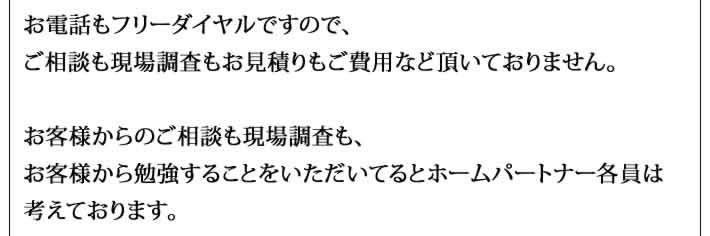 お電話もフリーダイヤルですので、
ご相談も現場調査もお見積りもご費用など頂いておりません。

お客様からのご相談も現場調査も、
お客様から勉強することをいただいてるとホームパートナー各員は
考えております。