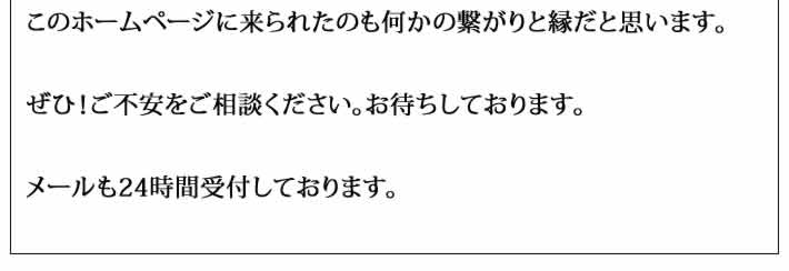 このホームページに来られたのも何かの繋がりと縁だと思います。

ぜひ！ご不安をご相談ください。お待ちしております。

メールも24時間受付しております。