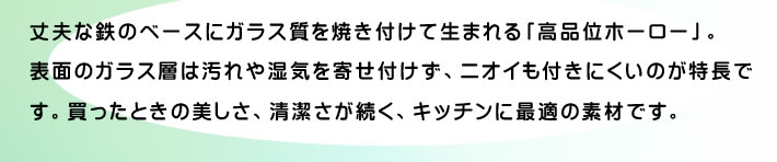 丈夫な鉄のベースにガラス質を焼き付けて生まれる「高品位ホーロー」。表面のガラス層は汚れや湿気を寄せ付けず、ニオイも付きにくいのが特長です。買ったときの美しさ、清潔さが続く、キッチンに最適の素材です。