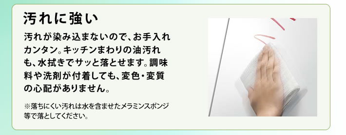 汚れに強い 汚れが染み込まないので、お手入れカンタン。キッチンまわりの油汚れも、水拭きでサッと落とせます。調味料や洗剤が付着しても、変色・変質の心配がありません。※落ちにくい汚れは水を含ませたメラミンスポンジ等で落としてください。