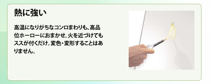 熱に強い 高温になりがちなコンロまわりも、高品位ホーローにおまかせ。火を近づけてもススが付くだけ。変色・変形することはありません。