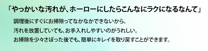 「やっかいな汚れが、ホーローにしたらこんなにラクになるなんて」 調理後にすぐにお掃除ってなかなかできないから、汚れを放置していても、お手入れしやすいのがうれしい。お掃除を少々さぼった後でも、簡単にキレイを取り戻すことができます。