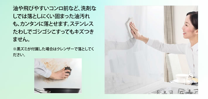 油や飛びやすいコンロ前など、洗剤なしでは落としにくい固まった油汚れも、カンタンに落とせます。ステンレスたわしでゴシゴシこすってもキズつきません。※黒ズミが付属した場合はクレンザーで落としてください。