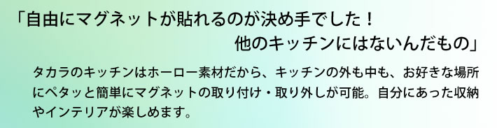 「自由にマグネットが貼れるのが決め手でした！他のキッチンにはないんだもの」 タカラのキッチンはホーロー素材だから、キッチンの外も中も、お好きな場所にペタッと簡単にマグネットの取り付け・取り外しが可能。自分にあった収納やインテリアが楽しめます。