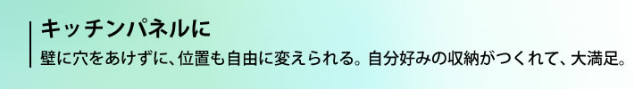 キッチンパネルに 壁に穴をあけずに、位置も自由に変えられる。自分好みの収納がつくれて、大満足。