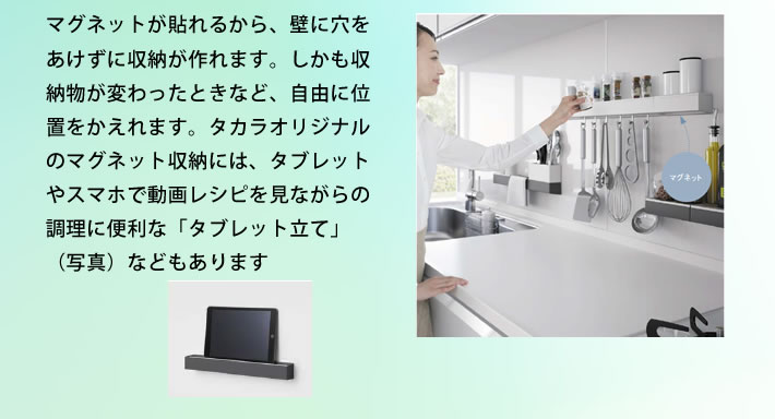 マグネットが貼れるから、壁に穴をあけずに収納が作れます。しかも収納物が変わったときなど、自由に位置をかえれます。タカラオリジナルのマグネット収納には、タブレットやスマホで動画レシピを見ながらの調理に便利な「タブレット立て」（写真）などもあります