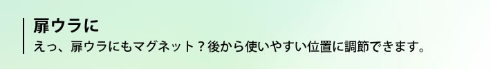 扉ウラに　えっ、扉のウラにもマグネット？後から使いやすい位置に調節できます。