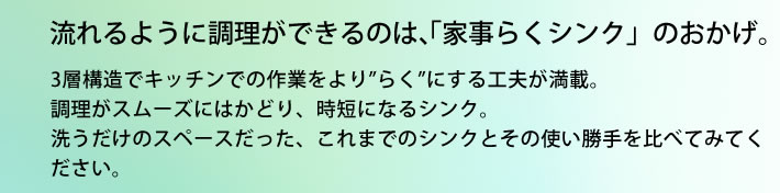 流れるように調理ができるのは、「家事らくシンク」のおかげ。 3層構造でキッチンでの作業をより”らく”にする工夫が満載。調理がスムーズにはかどり、時短になるシンク。洗うだけのスペースだった、これまでのシンクとその使い勝手を比べてみてください。