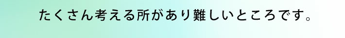 たくさん考える所があり難しいところです。