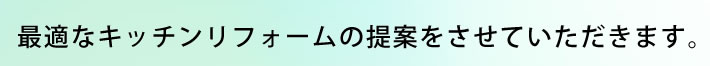 最適なキッチンリフォームの提案をさせていただきます。