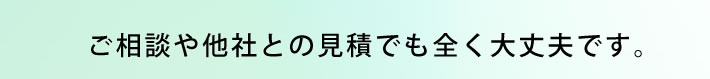 ご相談や他社との見積でも全く大丈夫です。