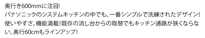 奥行き600mmに注目!パナソニックのシステムキッチンの中でも、一番シンプルで洗練されたデザイン！使いやすさ、機能満載！既存の流し台からの取替でもキッチン通路が狭くならない、奥行60cmもラインアップ！