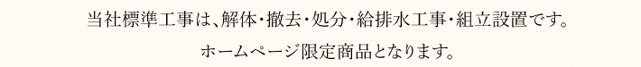 当社標準工事は、解体・撤去・処分・給排水工事・組立設置です。 ホームページ限定商品となります。