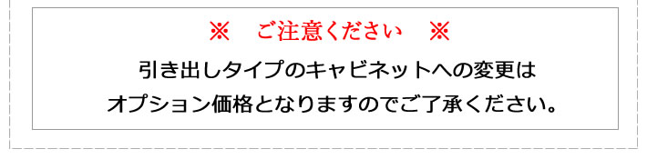 ご注意ください。引き出しタイプのキャビネットへの変更はオプション価格となりますのでご了承ください。