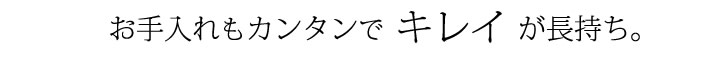 お手入れもカンタンでキレイで長持ち。