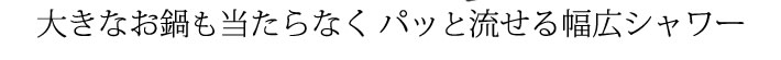 大きなお鍋も当たらなく、パッとキレイに流せる幅広シャワー